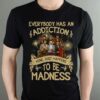 Everybody Has An Addiction Mine Just Happens To Be Madness T Shirt