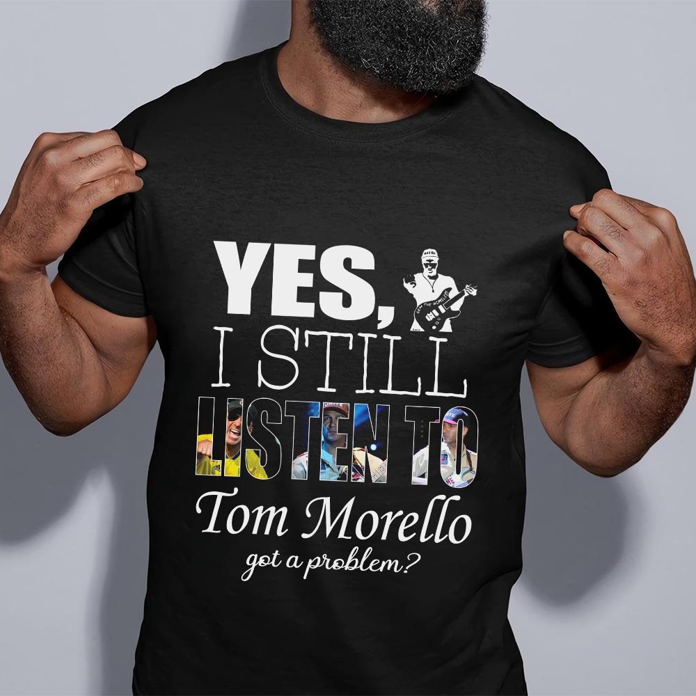 Yes I Still Listen To Tom Morello Got A Problem T Shirt