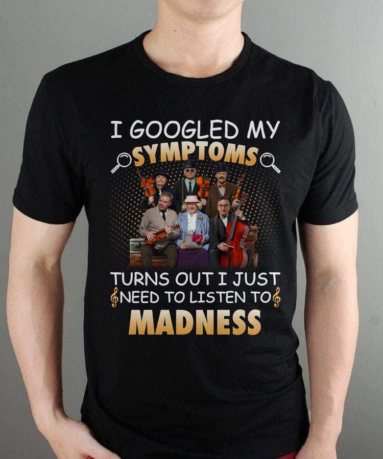 I Googled My Symptoms Turns Out I Just Need To Listen To Madness T Shirt